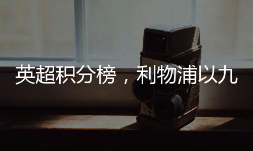 英超积分榜，利物浦以九分优势领跑赛场——赛况深度解读