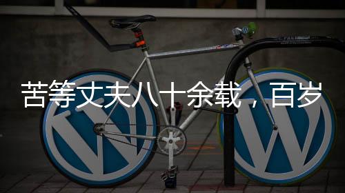 苦等丈夫八十余载，百岁老人离世前终得释然——一生守望的爱情传奇