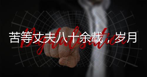 苦等丈夫八十余载，岁月沧桑中的坚韧之心——纪念一位平凡女性历经风霜人生的离世
