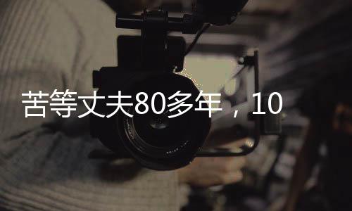 苦等丈夫80多年，103岁的她离世，一生一世的执着守望