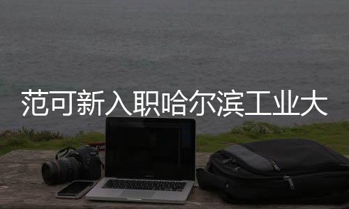 范可新入职哈尔滨工业大学，全新篇章，共创辉煌