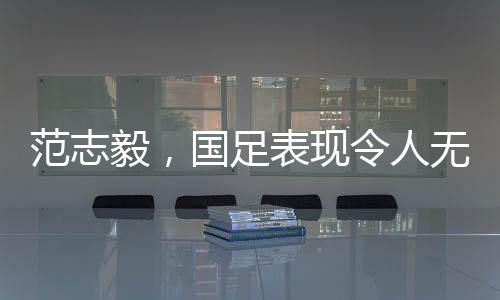 范志毅，国足表现令人无法总结，期待重塑荣光