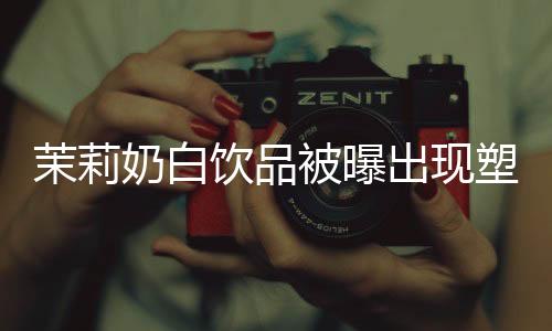 茉莉奶白饮品被曝出现塑料异物事件，调查与反思