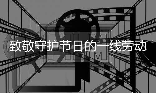 致敬守护节日的一线劳动者——时代之光下的劳动赞歌