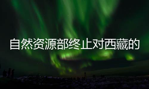 自然资源部终止对西藏的地质灾害防御响应