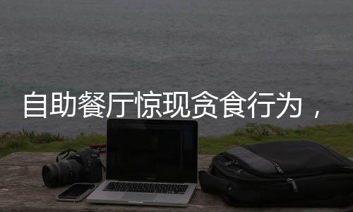 自助餐厅惊现贪食行为，两人消费百元欲顺走二十斤肉引发社会关注