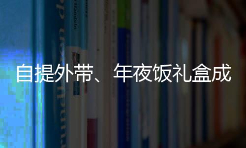 自提外带、年夜饭礼盒成新宠，蛇年年夜饭有哪些新风向？