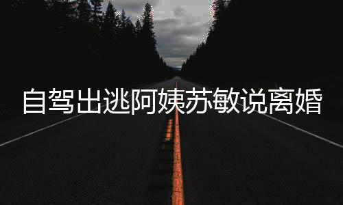 自驾出逃阿姨苏敏说离婚心情好，一段心灵之旅与人生新篇章的开启
