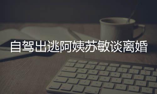 自驾出逃阿姨苏敏谈离婚心情好，人生新篇章的开启