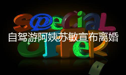 自驾游阿姨苏敏宣布离婚，人生的转折与挑战之旅开启