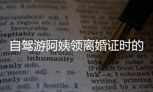 自驾游阿姨领离婚证时的笑容背后的故事