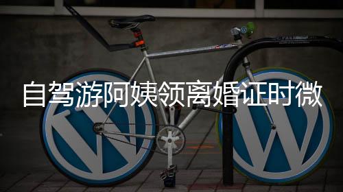 自驾游阿姨领离婚证时微笑面对，人生新旅程的启航