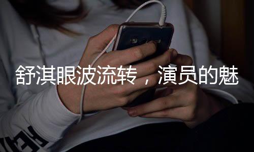 舒淇眼波流转，演员的魅力与光影世界的交流