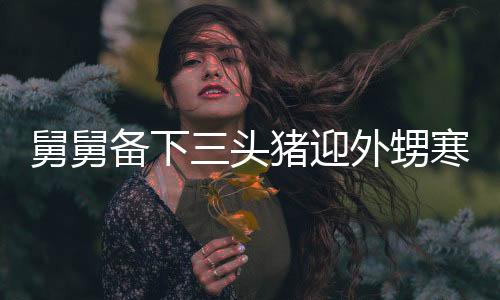 舅舅备下三头猪迎外甥寒假，大家庭温馨团聚