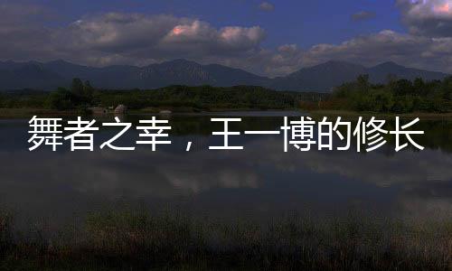 舞者之幸，王一博的修长美腿解读