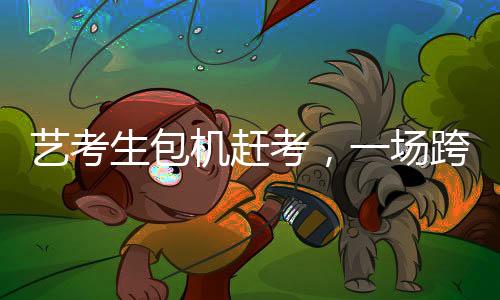 艺考生包机赶考，一场跨越时空的艺术使命