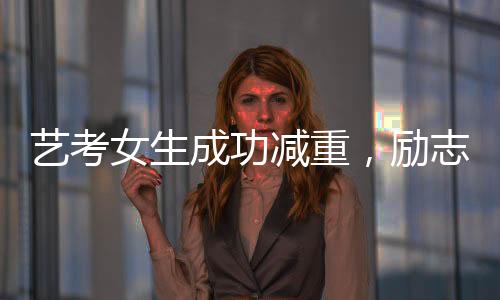 艺考女生成功减重，励志故事展现坚持与毅力