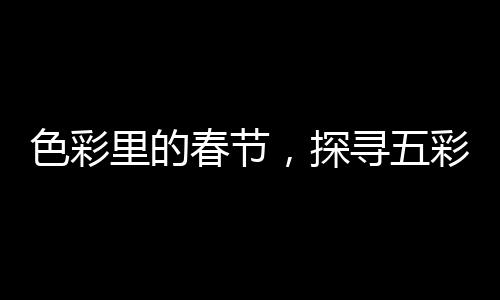 色彩里的春节，探寻五彩斑斓的节日风情
