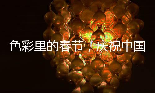 色彩里的春节，庆祝中国传统新年的五彩斑斓