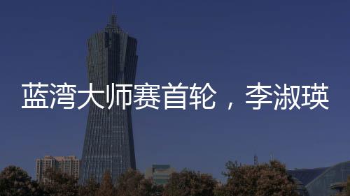 蓝湾大师赛首轮，李淑瑛领跑中国军团