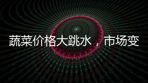 蔬菜价格大跳水，市场变动背后的深层解读