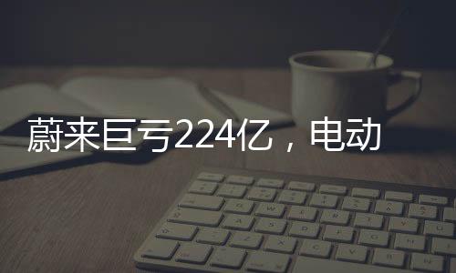 蔚来巨亏224亿，电动汽车行业的挑战与未来走向