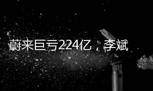 蔚来巨亏224亿，李斌详解亏损原因及未来展望