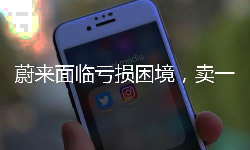 蔚来面临亏损困境，卖一台车亏十万元，亟需调整策略