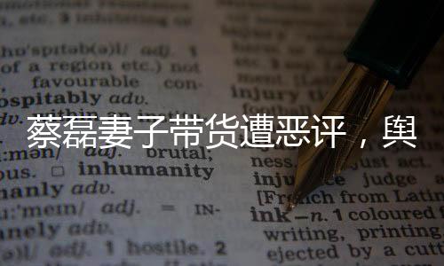 蔡磊妻子带货遭恶评，舆论风波下的家庭挑战