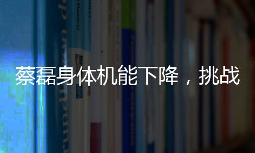 蔡磊身体机能下降，挑战与坚韧并存的战斗
