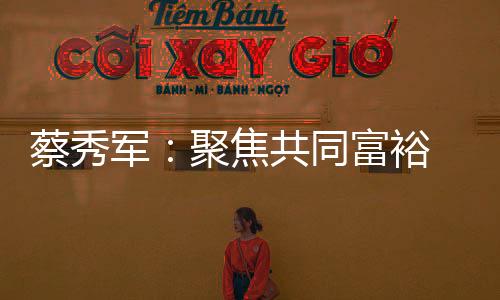 蔡秀军：聚焦共同富裕 助力缩小“三大差距”
