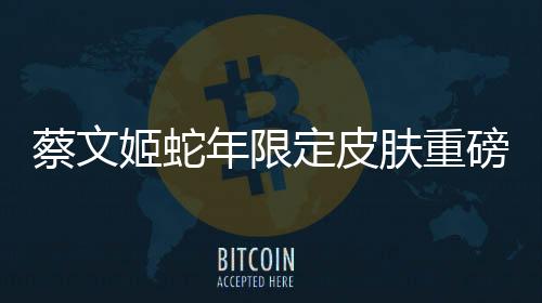 蔡文姬蛇年限定皮肤重磅登场