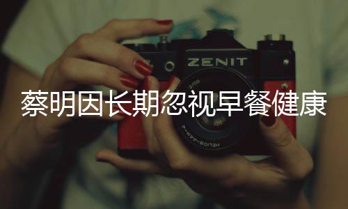 蔡明因长期忽视早餐健康，胆摘除——警示健康生活从早餐开始