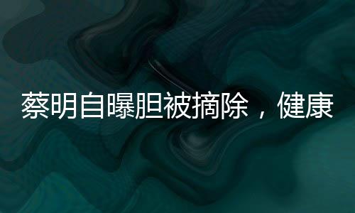 蔡明自曝胆被摘除，健康引关注