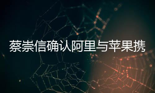 蔡崇信确认阿里与苹果携手合作，共创智能生态新篇章