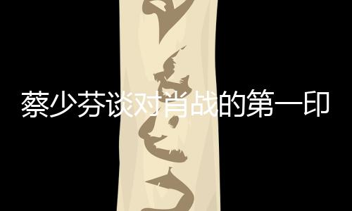 蔡少芬谈对肖战的第一印象