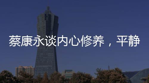 蔡康永谈内心修养，平静超越快乐的力量