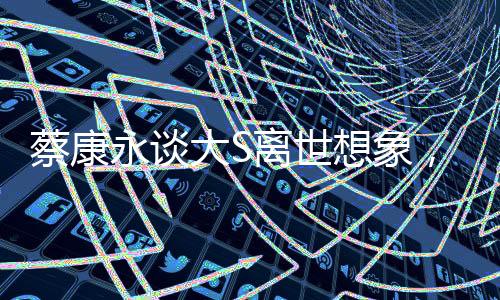 蔡康永谈大S离世想象，移民远方，生死之间的情感纠葛与人生感悟
