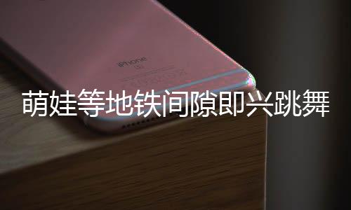 萌娃等地铁间隙即兴跳舞，酷炫十足惊艳路人