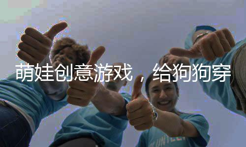 萌娃创意游戏，给狗狗穿衣服玩过家家，创造温馨的宠物生活新篇章