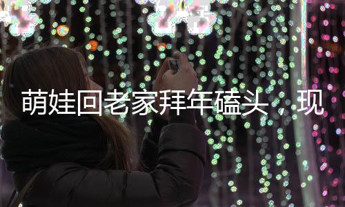 萌娃回老家拜年磕头，现场掀起热闹涟漪，震撼颤音传出乡村新气象