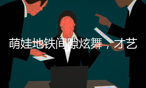 萌娃地铁间隙炫舞，才艺惊人获赞无数