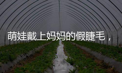 萌娃戴上妈妈的假睫毛，孩童探索假睫毛之奇妙体验之旅