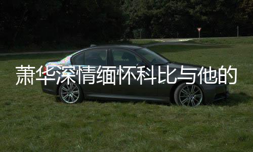 萧华深情缅怀科比与他的挚爱女儿吉安娜——一代传奇永存心间