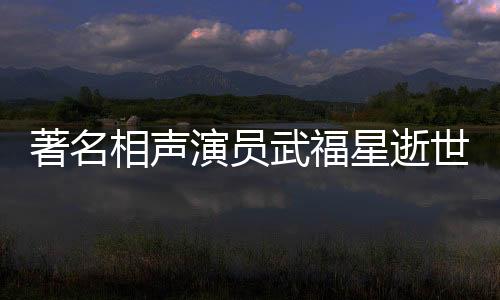 著名相声演员武福星逝世，享年XX岁，一生奉献艺术舞台