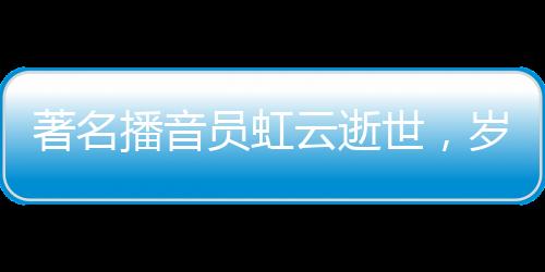 著名播音员虹云逝世，岁月留声留下永恒的回响