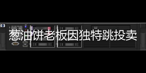 葱油饼老板因独特跳投卖饼走红，励志故事背后的美食魔法