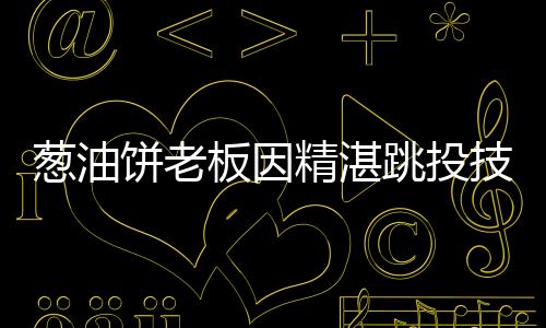 葱油饼老板因精湛跳投技艺卖饼走红，励志故事与美食传承的魅力