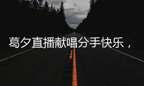 葛夕直播献唱分手快乐，为杨子送上深情告别
