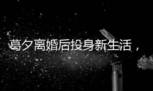 葛夕离婚后投身新生活，打工背后的励志故事